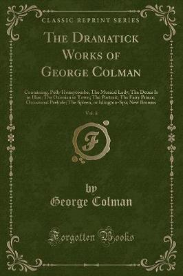 The Dramatick Works of George Colman, Vol. 4: Containing, Polly Honeycombe; The Musical Lady; The Deuce Is in Him; The Oxonian in Town; The Portrait; The Fairy Prince; Occasional Prelude; The Spleen, or Islington-Spa; New Brooms (Classic Reprint)