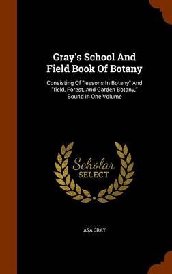 Gray's School and Field Book of Botany: Consisting of Lessons in Botany and Field, Forest, and Garden Botany, Bound in One Volume