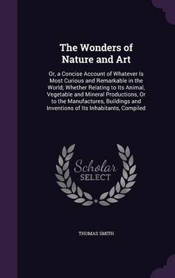 The Wonders of Nature and Art: Or, a Concise Account of Whatever Is Most Curious and Remarkable in the World; Whether Relating to Its Animal, Vegetable and Mineral Productions, Or to the Manufactures, Buildings and Inventions of Its Inhabitants, Compiled