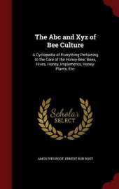 The Abc and Xyz of Bee Culture: A Cyclopedia of Everything Pertaining to the Care of the Honey-Bee; Bees, Hives, Honey, Implements, Honey-Plants, Etc.