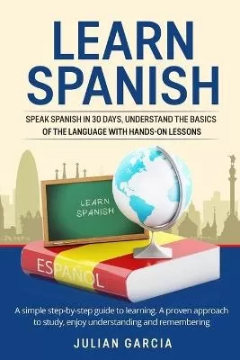Learn Spanish: Speak Spanish in 30 Days, Understand the Basics of the Language With Hands-on Lessons. a Simple Step-by-Step Guide to Learning. a Proven Approach to Study, Enjoy Understanding and Remembering
