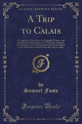 A Trip to Calais: A Comedy in Three Acts; As Originally Written, and Intended for Representation; To Which Is Annexed, the Capuchin, as It Is Performed at the Theatre-Royal in the Haymarket; Altered From the Trip to Calais (Classic Reprint)