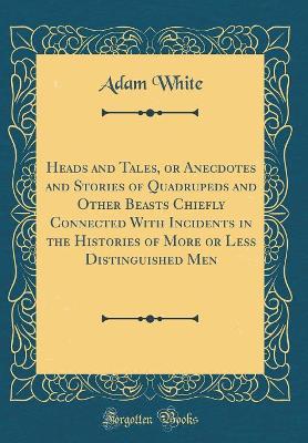 Heads and Tales, or Anecdotes and Stories of Quadrupeds and Other Beasts Chiefly Connected With Incidents in the Histories of More or Less Distinguished Men (Classic Reprint)