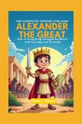 Alexander the Great: The Complete History for Kids: How a Young King Changed the World with Courage and Curiosity