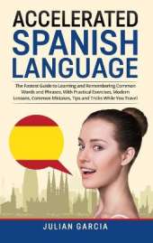 Accelerated Spanish Language: The Fastest Guide to Learning and Remembering Common Words and Phrases, With Practical Exercises, Modern Lessons, Common Mistakes, Tips and Tricks While You Travel