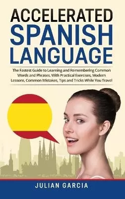 Accelerated Spanish Language: The Fastest Guide to Learning and Remembering Common Words and Phrases, With Practical Exercises, Modern Lessons, Common Mistakes, Tips and Tricks While You Travel