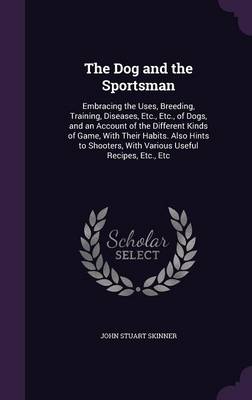 The Dog and the Sportsman: Embracing the Uses, Breeding, Training, Diseases, Etc., Etc., of Dogs, and an Account of the Different Kinds of Game, with Their Habits. Also Hints to Shooters, with Various Useful Recipes, Etc., Etc