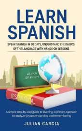 Learn Spanish: Speak Spanish in 30 Days, Understand the Basics of the Language With Hands-on Lessons. a Simple Step-by-Step Guide to Learning. a Proven Approach to Study, Enjoy Understanding and Remembering