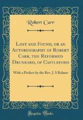 Lost and Found, or an Autobiography of Robert Carr, the Reformed Drunkard, of Castleford: With a Preface by the Rev. J. S Balmer (Classic Reprint)