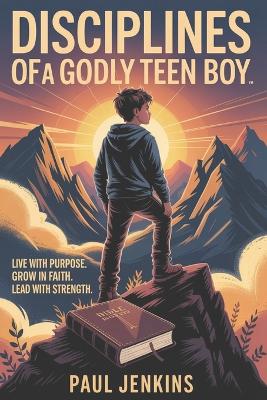 Disciplines Of A Godly Teen Boy: Live with Purpose. Grow in Faith. Lead with Strength