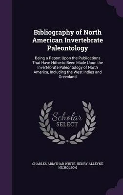 Bibliography of North American Invertebrate Paleontology: Being a Report Upon the Publications That Have Hitherto Been Made Upon the Invertebrate Paleontology of North America, Including the West Indies and Greenland