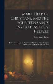 Mary, Help of Christians, and the Fourteen Saints Invoked As Holy Helpers: Instructions, Legends, Novenas, and Prayers, With Thoughts of the Saints for Every Day in the Year