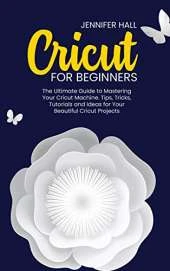Cricut for Beginners: The Ultimate Guide to Mastering Your Cricut Machine. Tips, Tricks, Tutorials and Ideas for Your Beautiful Cricut Projects