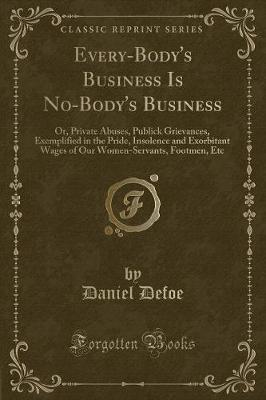 Every-Body's Business Is No-Body's Business: Or, Private Abuses, Publick Grievances, Exemplified in the Pride, Insolence and Exorbitant Wages of Our Women-Servants, Footmen, Etc (Classic Reprint)