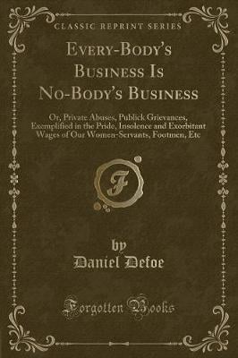 Every-Body's Business Is No-Body's Business: Or, Private Abuses, Publick Grievances, Exemplified in the Pride, Insolence and Exorbitant Wages of Our Women-Servants, Footmen, Etc (Classic Reprint)