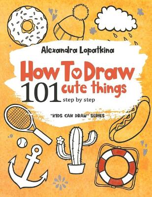 How to Draw 101 Cute Things: Step by Step, Easy Drawing for Kids and Toddlers