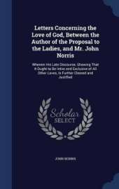 Letters Concerning the Love of God, Between the Author of the Proposal to the Ladies, and Mr. John Norris: Wherein His Late Discourse, Showing That It Ought to Be Intire and Exclusive of All Other Loves, Is Further Cleared and Justified