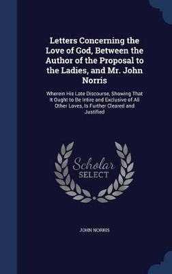 Letters Concerning the Love of God, Between the Author of the Proposal to the Ladies, and Mr. John Norris: Wherein His Late Discourse, Showing That It Ought to Be Intire and Exclusive of All Other Loves, Is Further Cleared and Justified