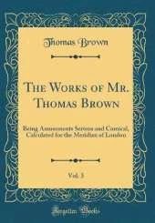 The Works of Mr. Thomas Brown, Vol. 3: Being Amusements Serious and Comical, Calculated for the Meridian of London (Classic Reprint)