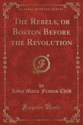 The Rebels, or Boston Before the Revolution (Classic Reprint)