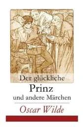 Der glückliche Prinz und andere Märchen: Illustrierte Ausgabe: Die Nachtigall und die Rose + Der selbstsüchtige Riese + Der ergebene Freund + Die vornehme Rakete + Der junge König + Der Geburtstag der Infantin + Der Fischer und seine Seele...