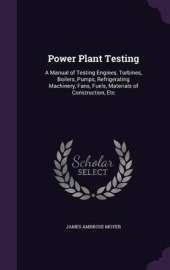 Power Plant Testing: A Manual of Testing Engines, Turbines, Boilers, Pumps, Refrigerating Machinery, Fans, Fuels, Materials of Construction, Etc