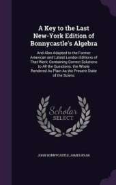 A Key to the Last New-York Edition of Bonnycastle's Algebra: And Also Adapted to the Former American and Latest London Editions of That Work: Containing Correct Solutions to All the Questions. the Whole Rendered As Plain As the Present State of the Scienc