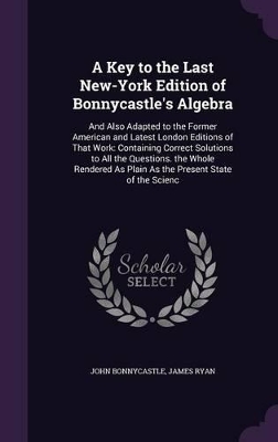 A Key to the Last New-York Edition of Bonnycastle's Algebra: And Also Adapted to the Former American and Latest London Editions of That Work: Containing Correct Solutions to All the Questions. the Whole Rendered As Plain As the Present State of the Scienc