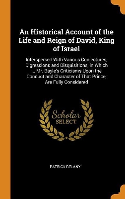 An Historical Account of the Life and Reign of David, King of Israel: Interspersed With Various Conjectures, Digressions and Disquisitions, in Which ... Mr. Bayle's Criticisms Upon the Conduct and Character of That Prince, Are Fully Considered