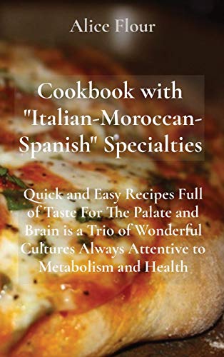 Cookbook with Italian-Moroccan- Spanish Specialties: Quick and Easy Recipes Full of Taste For The Palate and Brain is a Trio of Wonderful Cultures Always Attentive to Metabolism and Health