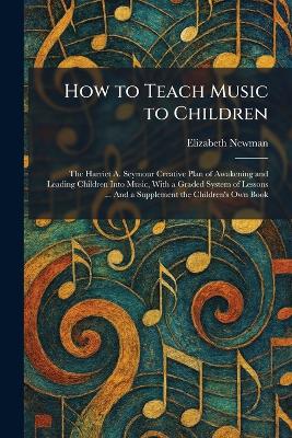 How to Teach Music to Children: The Harriet A. Seymour Creative Plan of Awakening and Leading Children Into Music, With a Graded System of Lessons ... And a Supplement the Children's Own Book