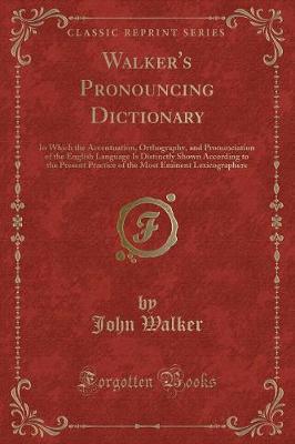 Walker's Pronouncing Dictionary: In Which the Accentuation, Orthography, and Pronunciation of the English Language Is Distinctly Shown According to the Present Practice of the Most Eminent Lexicographers (Classic Reprint)