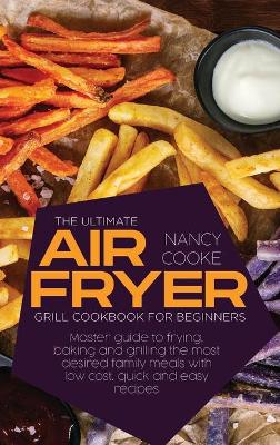 The Ultimate Air Fryer Grill Cookbook for Beginners: Master Guide To Frying, Baking And Grilling The Most Desired Family Meals With Low Cost, Quick And Easy Recipes