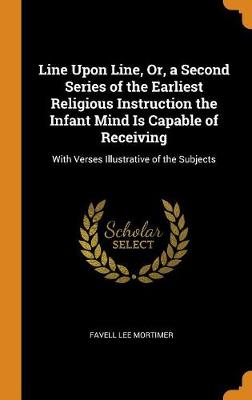Line Upon Line, Or, a Second Series of the Earliest Religious Instruction the Infant Mind Is Capable of Receiving: With Verses Illustrative of the Subjects