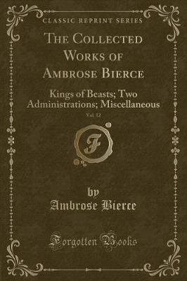 The Collected Works of Ambrose Bierce, Vol. 12: Kings of Beasts; Two Administrations; Miscellaneous (Classic Reprint)