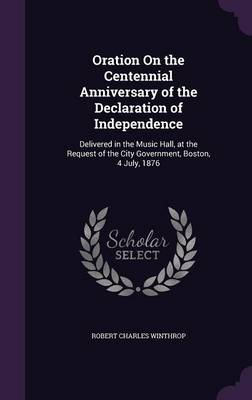 Oration on the Centennial Anniversary of the Declaration of Independence: Delivered in the Music Hall, at the Request of the City Government, Boston, 4 July, 1876