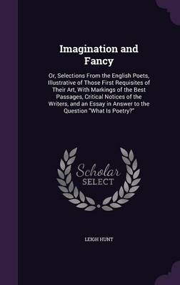 Imagination and Fancy: Or, Selections from the English Poets, Illustrative of Those First Requisites of Their Art, with Markings of the Best Passages, Critical Notices of the Writers, and an Essay in Answer to the Question What Is Poetry?