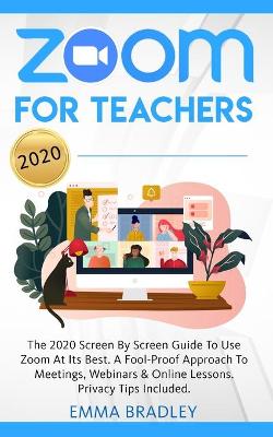 Zoom for Teachers: The 2020 Screen By Screen Guide To Use Zoom At Its Best. A Fool-Proof Approach To Meetings, Webinars & Online Lessons. Privacy Tips Included!