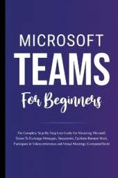 Microsoft Teams For Beginners: The Complete Step-By-Step User Guide For Mastering Microsoft Teams To Exchange Messages, Facilitate Remote Work, And Participate In Virtual Meetings (Computer/Tech)