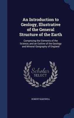 An Introduction to Geology, Illustrative of the General Structure of the Earth: Comprising the Elements of the Science, and an Outline of the Geology and Mineral Geography of England