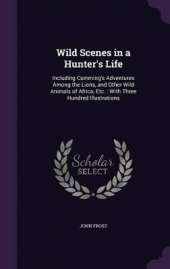 Wild Scenes in a Hunter's Life: Including Cumming's Adventures Among the Lions, and Other Wild Animals of Africa, Etc.: With Three Hundred Illustrations