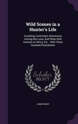 Wild Scenes in a Hunter's Life: Including Cumming's Adventures Among the Lions, and Other Wild Animals of Africa, Etc.: With Three Hundred Illustrations