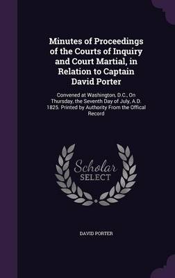 Minutes of Proceedings of the Courts of Inquiry and Court Martial, in Relation to Captain David Porter: Convened at Washington, D.C., on Thursday, the Seventh Day of July, A.D. 1825. Printed by Authority from the Offical Record