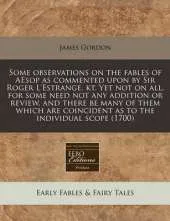 Some Observations on the Fables of Aesop as Commented Upon by Sir Roger L'Estrange, Kt. Yet Not on All, for Some Need Not Any Addition or Review, and There Be Many of Them Which Are Coincident as to the Individual Scope (1700)