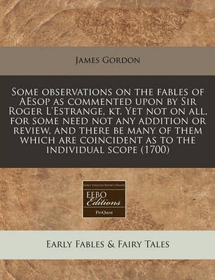 Some Observations on the Fables of Aesop as Commented Upon by Sir Roger L'Estrange, Kt. Yet Not on All, for Some Need Not Any Addition or Review, and There Be Many of Them Which Are Coincident as to the Individual Scope (1700)