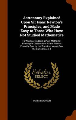 Astronomy Explained Upon Sir Isaac Newton's Principles, and Made Easy to Those Who Have Not Studied Mathematics: To Which Are Added, a Plain Method of Finding the Distances of All the Planets from the Sun, by the Transit of Venus Over the Sun's Disc, in T