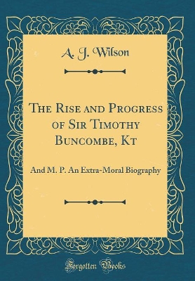 The Rise and Progress of Sir Timothy Buncombe, Kt: And M. P. An Extra-Moral Biography (Classic Reprint)