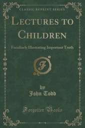 Lectures to Children: Familiarly Illustrating Important Truth (Classic Reprint)