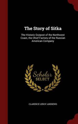 The Story of Sitka: The Historic Outpost of the Northwest Coast, the Chief Factory of the Russian American Company