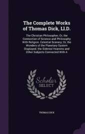 The Complete Works of Thomas Dick, LL.D.: The Christian Philosopher; Or, the Connection of Science and Philosophy with Religion. Celestial Scenery; Or, the Wonders of the Planetary System Displayed. the Sidereal Heavens and Other Subjects Connected with a